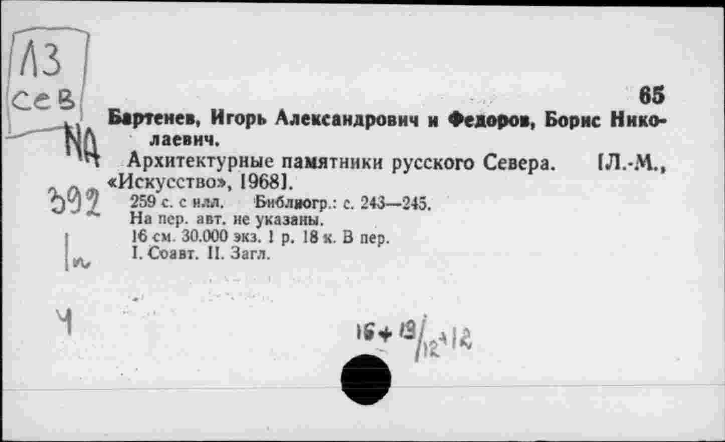 ﻿sB
Бартенев, Игорь Александрович и Федоров, Борне Нико* лаевич.
Архитектурные памятники русского Севера. 1Л.-М., «Искусство», 1968).
259 с. с илл. Бнблиогр.: с. 243—245.
На пер. авт. не указаны.
16 см. 30.000 экз. 1 р. 18 к. В пер.
I. Соавт. П. Загл.